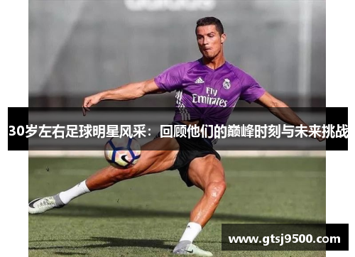 30岁左右足球明星风采：回顾他们的巅峰时刻与未来挑战