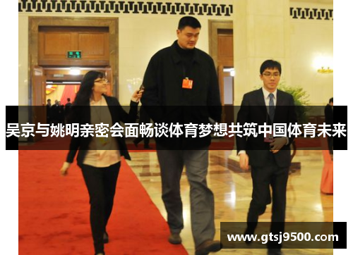 吴京与姚明亲密会面畅谈体育梦想共筑中国体育未来