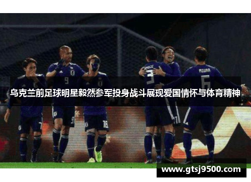 乌克兰前足球明星毅然参军投身战斗展现爱国情怀与体育精神